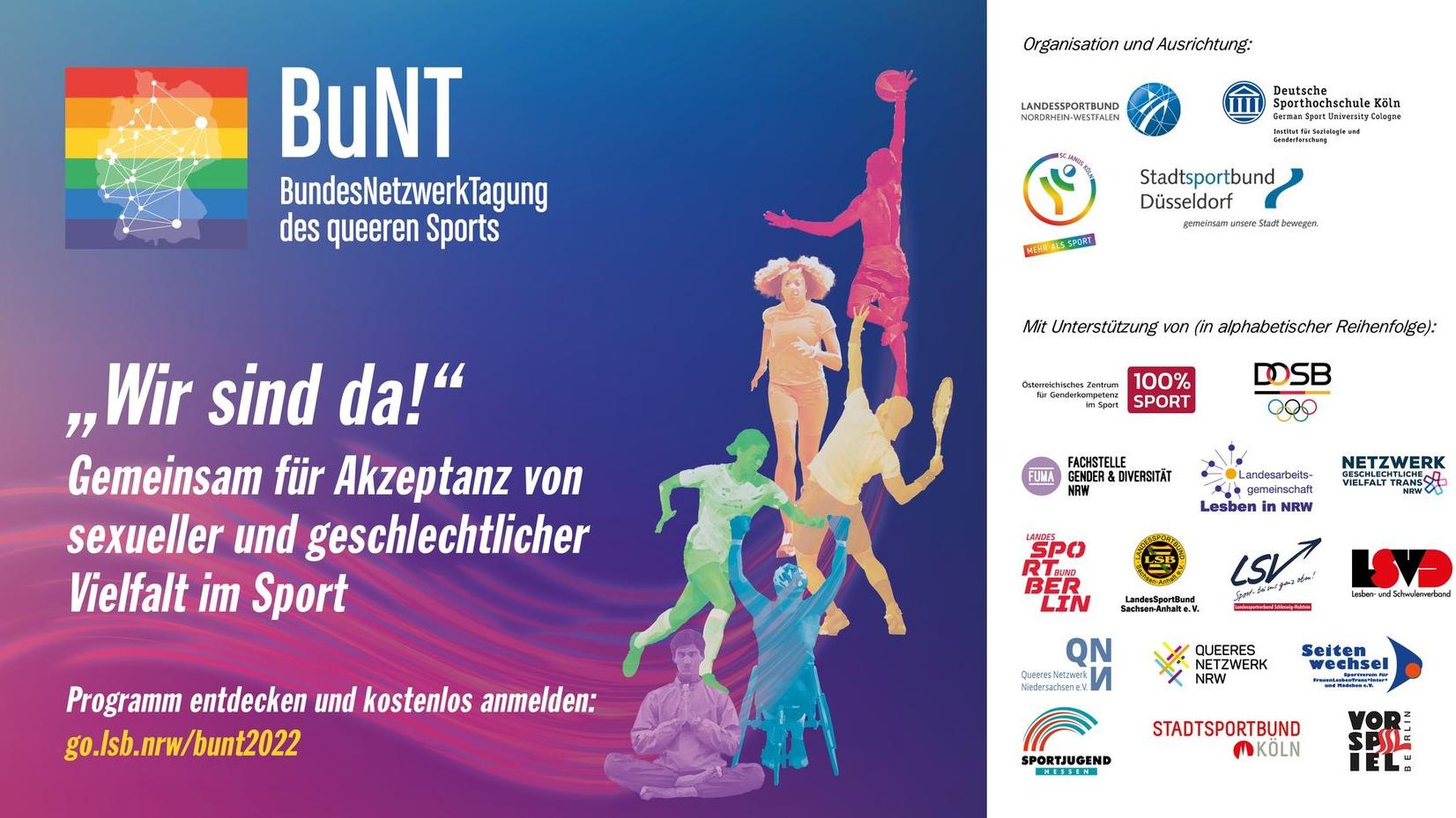 05.10 bis 06.11: BuNT 2022: „Wir sind da!“: Für erhöhte Akzeptanz von sexueller und geschlechtlicher Vielfalt im Sport. Die 5. BundesNetzwerkTagung des queeren Sports (BuNT) bietet auch in diesem Jahr eine wichtige Plattform, um sich mit queeren Belangen, Teilhabe und Chancengleichheit im Sport auseinanderzusetzen